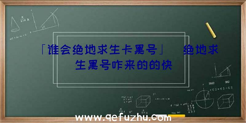 「谁会绝地求生卡黑号」|绝地求生黑号咋来的的快